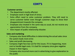 Customer service
• The department mostly affected.
• Employee work in high level of stress.
• Extra effort need to solve customer problem. They still need to
serve customer better even though customer angry to show their
disappointment towards the company.
• Employee also treated in the same way as usual, do not receive any
appreciation from the company.
• Give impact of public relationship disaster.
CONT’S
Sales and marketing
• Company also faced difficulties in determining the actual sales since
the system leads more error.
• Sales and profit decreasing.
• Company might face law suit for this issues. If it is happening, more
cost to handle legal costs. It is bad for company since give negative
impact in their legacy.
• Company also incurred more cost in advertising to give explanation to
the public
 