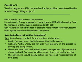 IBM not really responsive to the problems.
It made Austin Energy appealed so many times to IBM officials ranging from
the managers of billing system project up to IBM CEO.
IBM responsible in find the roof of problem, make system correction, test the
latest system version and implement the system.
Question 3 :
To what degree was IBM responsible for the problem countered by the
Austin Energy billing project ?
Was Austin Energy at fault for the problem?
Yes, Austin Energy is at fault for the problem. It is because:
• Austin Energy as a user had to be committed to the system.
• Probably, Austin Energy did not plan very properly in the project to
develop the billing system.
• They must have clear and proper project management objective which
should deal with five major variables: scope, time, cost, quality and risk.
• The agreement should clearly define the roles and responsibilities of
both party.
 