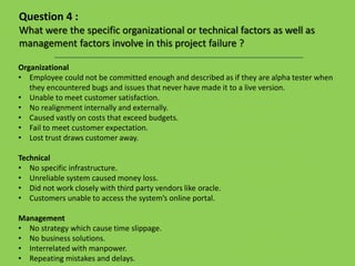 Organizational
• Employee could not be committed enough and described as if they are alpha tester when
they encountered bugs and issues that never have made it to a live version.
• Unable to meet customer satisfaction.
• No realignment internally and externally.
• Caused vastly on costs that exceed budgets.
• Fail to meet customer expectation.
• Lost trust draws customer away.
Technical
• No specific infrastructure.
• Unreliable system caused money loss.
• Did not work closely with third party vendors like oracle.
• Customers unable to access the system’s online portal.
Management
• No strategy which cause time slippage.
• No business solutions.
• Interrelated with manpower.
• Repeating mistakes and delays.
Question 4 :
What were the specific organizational or technical factors as well as
management factors involve in this project failure ?
 