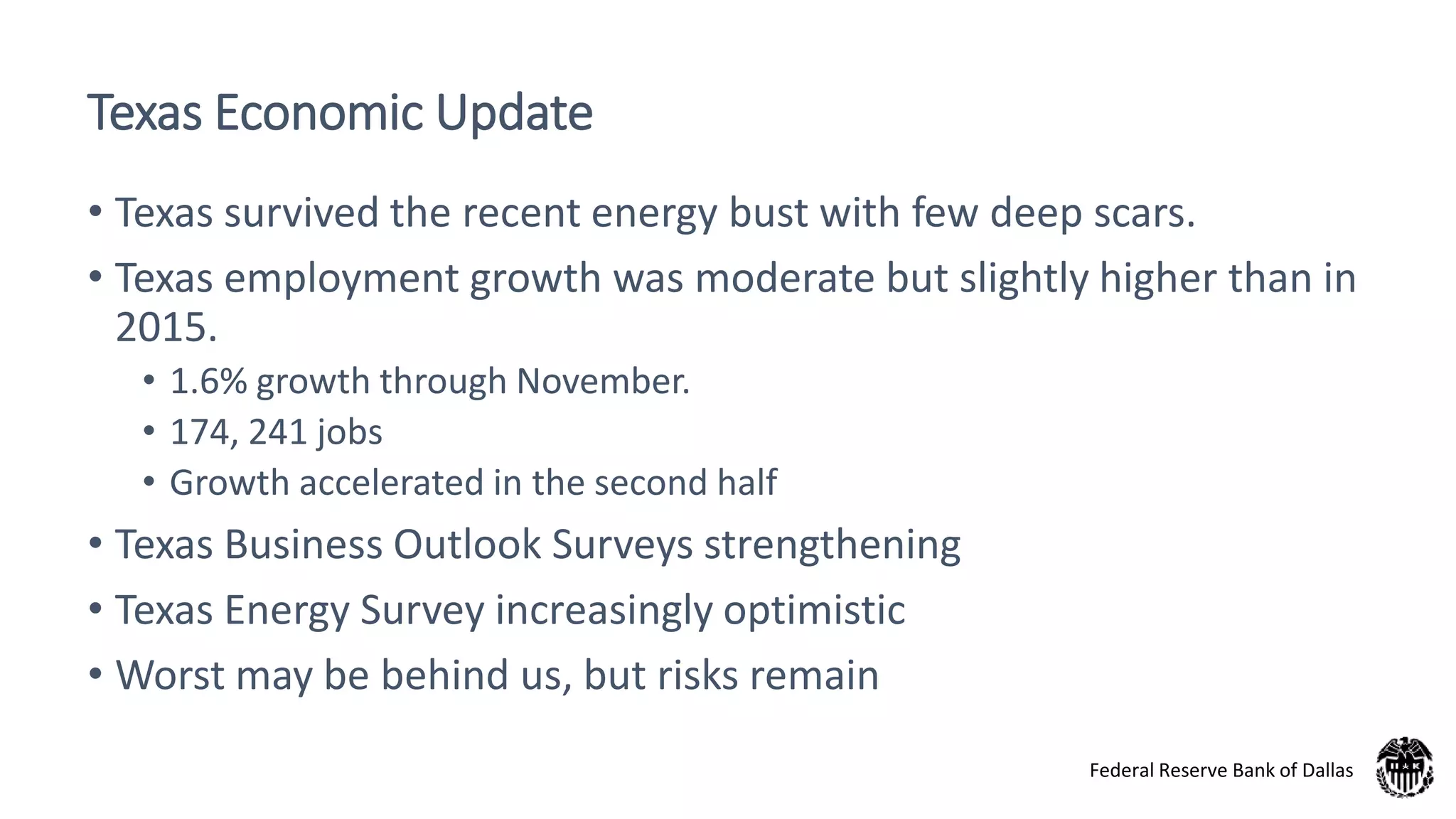 Texas Economic Update
• Texas survived the recent energy bust with few deep scars.
• Texas employment growth was moderate but slightly higher than in
2015.
• 1.6% growth through November.
• 174, 241 jobs
• Growth accelerated in the second half
• Texas Business Outlook Surveys strengthening
• Texas Energy Survey increasingly optimistic
• Worst may be behind us, but risks remain
Federal Reserve Bank of Dallas
 