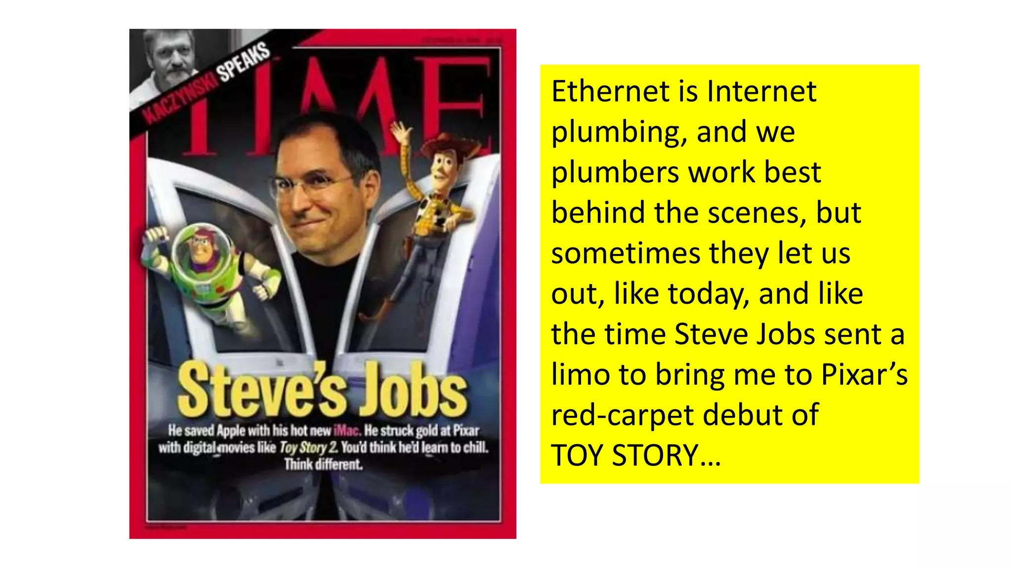 Ethernet is Internet
plumbing, and we
plumbers work best
behind the scenes, but
sometimes they let us
out, like today, and like
the time Steve Jobs sent a
limo to bring me to Pixar’s
red-carpet debut of
TOY STORY…
 