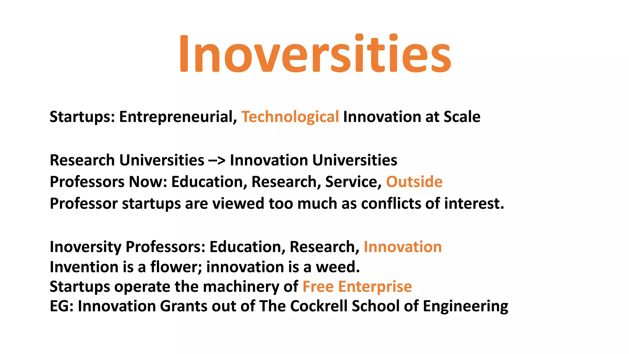Inoversities
Startups: Entrepreneurial, Technological Innovation at Scale
Research Universities –> Innovation Universities
Professors Now: Education, Research, Service, Outside
Professor startups are viewed too much as conflicts of interest.
Inoversity Professors: Education, Research, Innovation
Invention is a flower; innovation is a weed.
Startups operate the machinery of Free Enterprise
EG: Innovation Grants out of The Cockrell School of Engineering
 