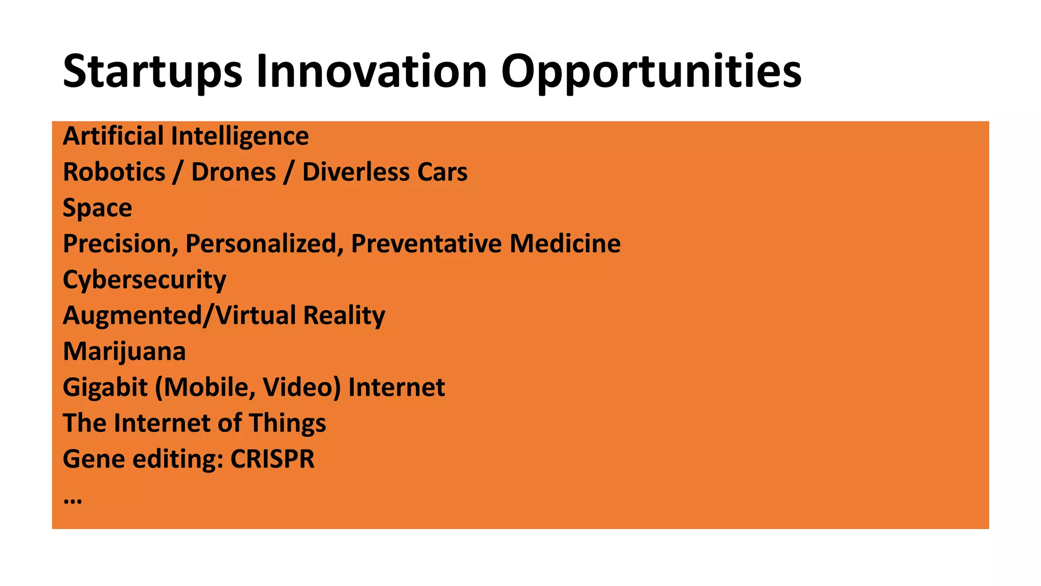 Startups Innovation Opportunities
Artificial Intelligence
Robotics / Drones / Diverless Cars
Space
Precision, Personalized, Preventative Medicine
Cybersecurity
Augmented/Virtual Reality
Marijuana
Gigabit (Mobile, Video) Internet
The Internet of Things
Gene editing: CRISPR
…
 