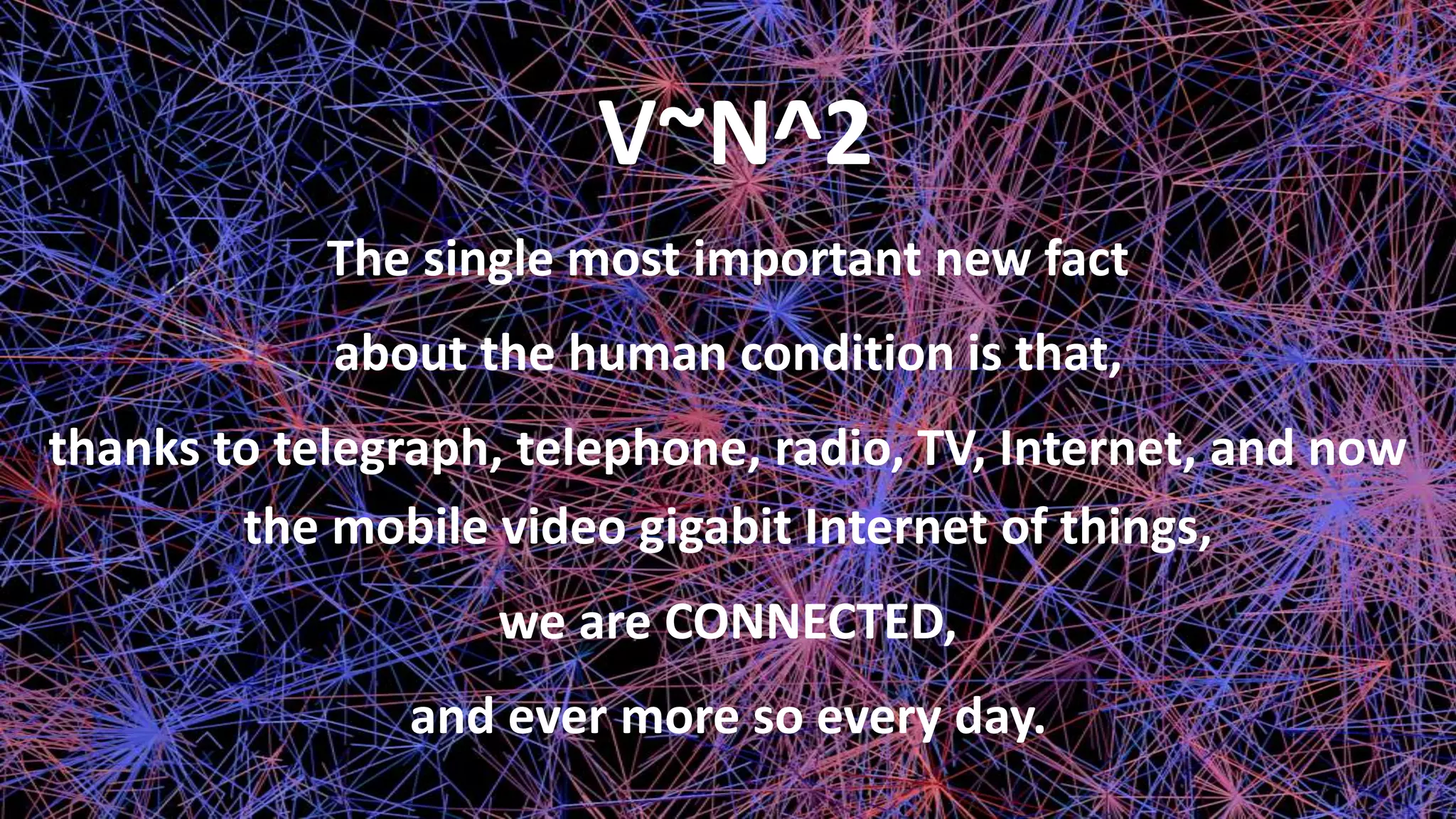 V~N^2
The single most important new fact
about the human condition is that,
thanks to telegraph, telephone, radio, TV, Internet, and now
the mobile video gigabit Internet of things,
we are CONNECTED,
and ever more so every day.
 