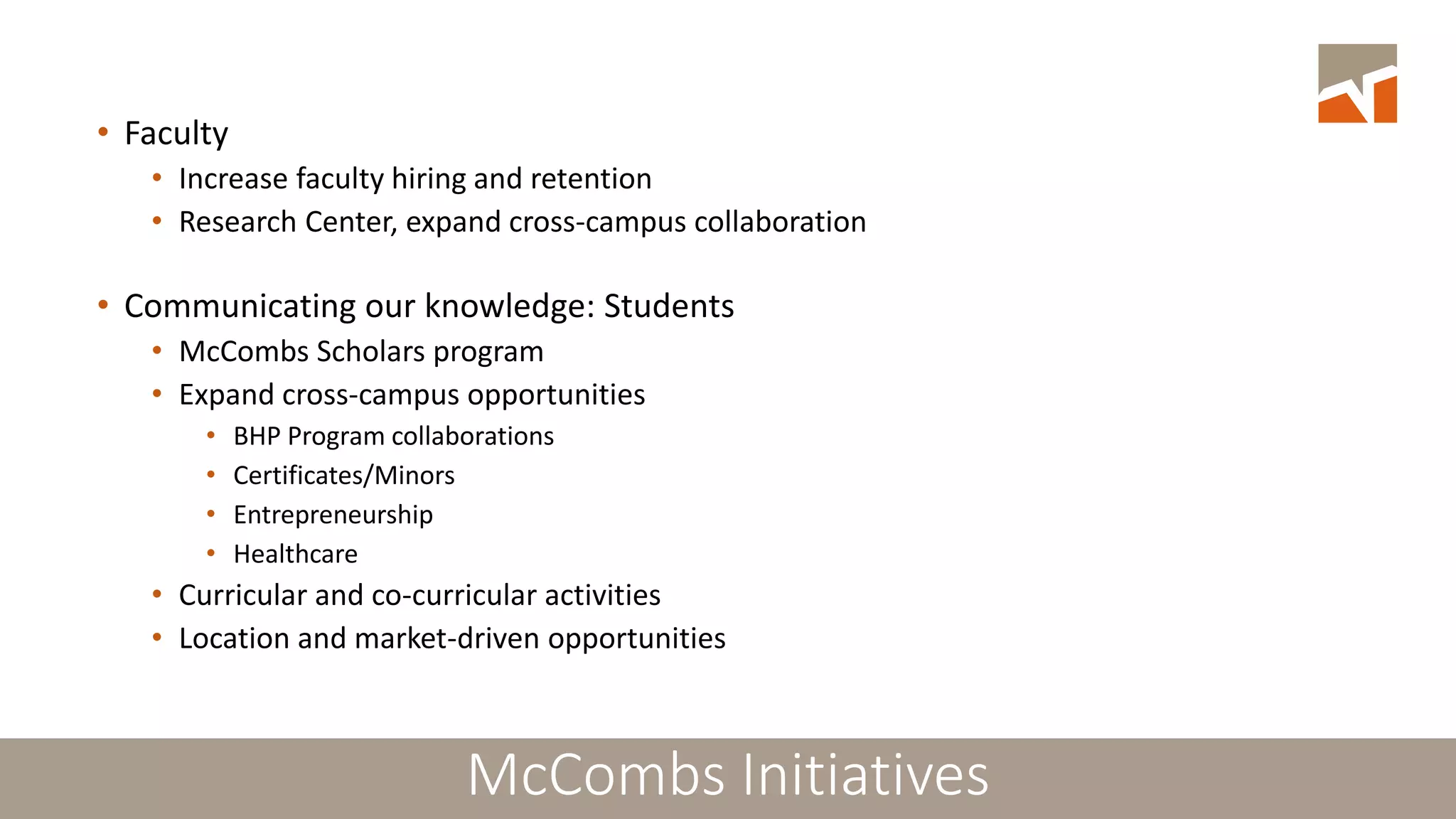 McCombs: Strategic Plans and Initiatives• Faculty
• Increase faculty hiring and retention
• Research Center, expand cross-campus collaboration
• Communicating our knowledge: Students
• McCombs Scholars program
• Expand cross-campus opportunities
• BHP Program collaborations
• Certificates/Minors
• Entrepreneurship
• Healthcare
• Curricular and co-curricular activities
• Location and market-driven opportunities
McCombs Initiatives
 