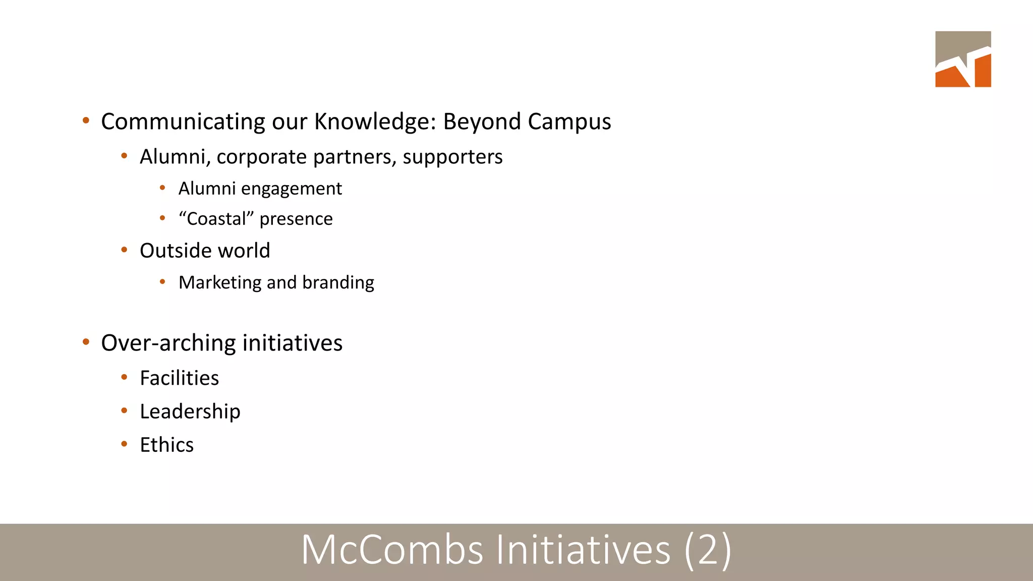 McCombs: Strategic Plans and Initiatives (2)
• Communicating our Knowledge: Beyond Campus
• Alumni, corporate partners, supporters
• Alumni engagement
• “Coastal” presence
• Outside world
• Marketing and branding
• Over-arching initiatives
• Facilities
• Leadership
• Ethics
McCombs Initiatives (2)
 