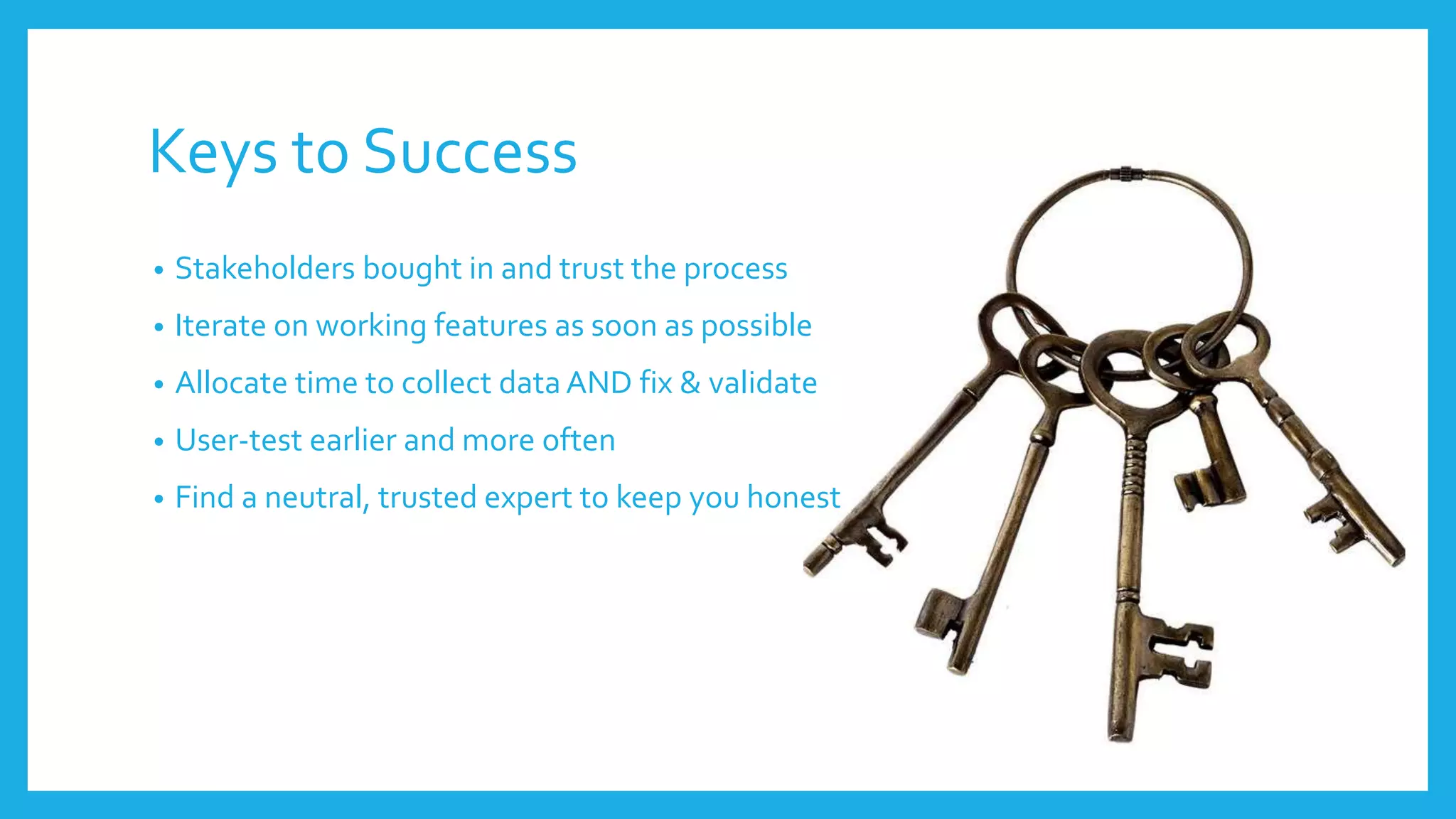 Keys to Success
• Stakeholders bought in and trust the process
• Iterate on working features as soon as possible
• Allocate time to collect dataAND fix & validate
• User-test earlier and more often
• Find a neutral, trusted expert to keep you honest
 