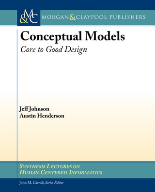 Morgan Claypool Publishers
&
SYNTHESIS LECTURES ON
HUMAN-CENTERED INFORMATICS
w w w . m o r g a n c l a y p o o l . c o m
Series Editor: John M. Carroll, Penn State University
C
M
& Morgan Claypool Publishers
&
About SYNTHESIs
This volume is a printed version of a work that appears in the Synthesis
Digital Library of Engineering and Computer Science. Synthesis Lectures
provide concise,original presentations of important research and development
topics, published quickly, in digital and print formats. For more information
visit www.morganclaypool.com
SYNTHESIS LECTURES ON
HUMAN-CENTERED INFORMATICS
John M. Carroll, Series Editor
ISBN: 978-1-60845-749-6
9 781608 457496
90000
Series ISSN: 1946-7680
Conceptual Models
Core to Good e
Conceptual Models
Core to Good Design
Jeff Johnson, UI Wizards, Inc.
Austin Henderson, Rivendel Consulting & Design
People make use of software applications in their activities, applying them as tools in carrying out tasks.That
this use should be good for people – easy, effective, efficient, and enjoyable – is a principal goal of design. In
this book,we present the notion of Conceptual Models,and argue that Conceptual Models are core to achieving
good design. From years of helping companies create software applications, we have come to believe that
building applications without Conceptual Models is just asking for designs that will be confusing and difficult
to learn, remember, and use.
We show how Conceptual Models are the central link between the elements involved in application use:
people’s tasks (task domains), the use of tools to perform the tasks, the conceptual structure of those tools,
the presentation of the conceptual model (i.e., the user interface), the language used to describe it, its
implementation, and the learning that people must do to use the application. We further show that putting
a Conceptual Model at the center of the design and development process can pay rich dividends: designs that
are simpler and mesh better with users’ tasks, avoidance of unnecessary features, easier documentation, faster
development, improved customer uptake, and decreased need for training and customer support.
Jeff Johnson
Austin Henderson
JOHNSON
•
HENDERSON
CONCEPTUAL
MODELS
Mor
gan
&Cl
aypool
D sign
Morgan Claypool Publishers
&
SYNTHESIS LECTURES ON
HUMAN-CENTERED INFORMATICS
w w w . m o r g a n c l a y p o o l . c o m
Series Editor: John M. Carroll, Penn State University
C
M
& Morgan Claypool Publishers
&
About SYNTHESIs
This volume is a printed version of a work that appears in the Synthesis
Digital Library of Engineering and Computer Science. Synthesis Lectures
provide concise,original presentations of important research and development
topics, published quickly, in digital and print formats. For more information
visit www.morganclaypool.com
SYNTHESIS LECTURES ON
HUMAN-CENTERED INFORMATICS
John M. Carroll, Series Editor
ISBN: 978-1-60845-749-6
9 781608 457496
90000
Series ISSN: 1946-7680
Conceptual Models
Core to Good e
Conceptual Models
Core to Good Design
Jeff Johnson, UI Wizards, Inc.
Austin Henderson, Rivendel Consulting & Design
People make use of software applications in their activities, applying them as tools in carrying out tasks.That
this use should be good for people – easy, effective, efficient, and enjoyable – is a principal goal of design. In
this book,we present the notion of Conceptual Models,and argue that Conceptual Models are core to achieving
good design. From years of helping companies create software applications, we have come to believe that
building applications without Conceptual Models is just asking for designs that will be confusing and difficult
to learn, remember, and use.
We show how Conceptual Models are the central link between the elements involved in application use:
people’s tasks (task domains), the use of tools to perform the tasks, the conceptual structure of those tools,
the presentation of the conceptual model (i.e., the user interface), the language used to describe it, its
implementation, and the learning that people must do to use the application. We further show that putting
a Conceptual Model at the center of the design and development process can pay rich dividends: designs that
are simpler and mesh better with users’ tasks, avoidance of unnecessary features, easier documentation, faster
development, improved customer uptake, and decreased need for training and customer support.
Jeff Johnson
Austin Henderson
JOHNSON
•
HENDERSON
CONCEPTUAL
MODELS
Mor
gan
&Cl
aypool
D sign
Morgan Claypool Publishers
&
SYNTHESIS LECTURES ON
HUMAN-CENTERED INFORMATICS
w w w . m o r g a n c l a y p o o l . c o m
Series Editor: John M. Carroll, Penn State University
C
M
& Morgan Claypool Publishers
&
About SYNTHESIs
This volume is a printed version of a work that appears in the Synthesis
Digital Library of Engineering and Computer Science. Synthesis Lectures
provide concise,original presentations of important research and development
topics, published quickly, in digital and print formats. For more information
visit www.morganclaypool.com
SYNTHESIS LECTURES ON
HUMAN-CENTERED INFORMATICS
John M. Carroll, Series Editor
ISBN: 978-1-60845-749-6
9 781608 457496
90000
Series ISSN: 1946-7680
Conceptual Models
Core to Good e
Conceptual Models
Core to Good Design
Jeff Johnson, UI Wizards, Inc.
Austin Henderson, Rivendel Consulting & Design
People make use of software applications in their activities, applying them as tools in carrying out tasks.That
this use should be good for people – easy, effective, efficient, and enjoyable – is a principal goal of design. In
this book,we present the notion of Conceptual Models,and argue that Conceptual Models are core to achieving
good design. From years of helping companies create software applications, we have come to believe that
building applications without Conceptual Models is just asking for designs that will be confusing and difficult
to learn, remember, and use.
We show how Conceptual Models are the central link between the elements involved in application use:
people’s tasks (task domains), the use of tools to perform the tasks, the conceptual structure of those tools,
the presentation of the conceptual model (i.e., the user interface), the language used to describe it, its
implementation, and the learning that people must do to use the application. We further show that putting
a Conceptual Model at the center of the design and development process can pay rich dividends: designs that
are simpler and mesh better with users’ tasks, avoidance of unnecessary features, easier documentation, faster
development, improved customer uptake, and decreased need for training and customer support.
Jeff Johnson
Austin Henderson
JOHNSON
•
HENDERSON
CONCEPTUAL
MODELS
Mor
gan
&Cl
aypool
D sign
 