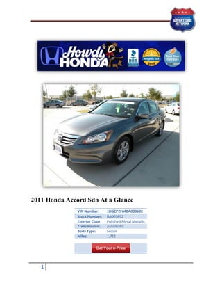 2011 Honda Accord Sdn At a Glance
               VIN Number:       1HGCP2F64BA003692
               Stock Number:     BA003692
               Exterior Color:   Polished Metal Metallic
               Transmission:     Automatic
               Body Type:        Sedan
               Miles:            1,711




   1
 