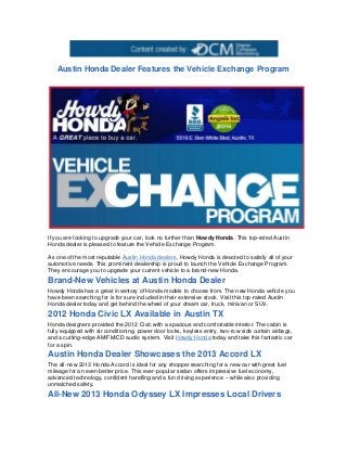 Austin Honda Dealer Features the Vehicle Exchange Program




If you are looking to upgrade your car, look no further than Howdy Honda. This top-rated Austin
Honda dealer is pleased to feature the Vehicle Exchange Program.

As one of the most reputable Austin Honda dealers, Howdy Honda is devoted to satisfy all of your
automotive needs. This prominent dealership is proud to launch the Vehicle Exchange Program.
They encourage you to upgrade your current vehicle to a brand-new Honda.

Brand-New Vehicles at Austin Honda Dealer
Howdy Honda has a great inventory of Honda models to choose from. The new Honda vehicle you
have been searching for is for sure included in their extensive stock. Visit this top-rated Austin
Honda dealer today and get behind the wheel of your dream car, truck, minivan or SUV.

2012 Honda Civic LX Available in Austin TX
Honda designers provided the 2012 Civic with a spacious and comfortable interior. The cabin is
fully equipped with air conditioning, power door locks, keyless entry, two-row side curtain airbags,
and a cutting-edge AM/FM/CD audio system. Visit Howdy Honda today and take this fantastic car
for a spin.
Austin Honda Dealer Showcases the 2013 Accord LX
The all-new 2013 Honda Accord is ideal for any shopper searching for a new car with great fuel
mileage for an even better price. This ever-popular sedan offers impressive fuel economy,
advanced technology, confident handling and a fun driving experience – while als o providing
unmatched safety.
All-New 2013 Honda Odyssey LX Impresses Local Drivers
 