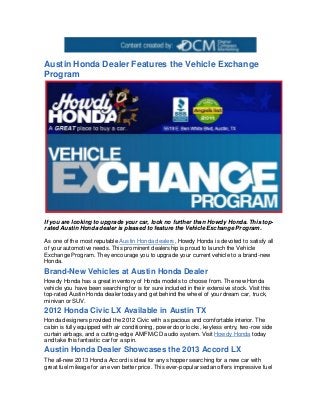 Austin Honda Dealer Features the Vehicle Exchange
Program




If you are looking to upgrade your car, look no further than Howdy Honda. This top-
rated Austin Honda dealer is pleased to feature the Vehicle Exchange Program.

As one of the most reputable Austin Honda dealers, Howdy Honda is devoted to satisfy all
of your automotive needs. This prominent dealership is proud to launch the Vehicle
Exchange Program. They encourage you to upgrade your current vehicle to a brand-new
Honda.
Brand-New Vehicles at Austin Honda Dealer
Howdy Honda has a great inventory of Honda models to choose from. The new Honda
vehicle you have been searching for is for sure included in their extensive stock. Visit this
top-rated Austin Honda dealer today and get behind the wheel of your dream car, truck,
minivan or SUV.
2012 Honda Civic LX Available in Austin TX
Honda designers provided the 2012 Civic with a spacious and comfortable interior. The
cabin is fully equipped with air conditioning, power door locks, keyless entry, two-row side
curtain airbags, and a cutting-edge AM/FM/CD audio system. Visit Howdy Honda today
and take this fantastic car for a spin.
Austin Honda Dealer Showcases the 2013 Accord LX
The all-new 2013 Honda Accord is ideal for any shopper searching for a new car with
great fuel mileage for an even better price. This ever-popular sedan offers impressive fuel
 