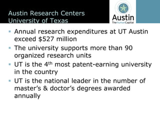 Austin  Research  Centers
University  of  Texas
 Annual  research  expenditures  at  UT  Austin  
 exceed  $527  million
 The  university  supports  more  than  90  
 organized  research  units
 UT  is  the  4th most  patent-­earning  university  
 in  the  country
 UT  is  the  national  leader  in  the  number  of  

 annually  
 