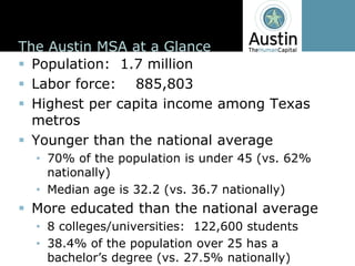 The  Austin  MSA  at  a  Glance
  Population:    1.7  million
  Labor  force:        885,803      
  Highest  per  capita  income  among  Texas  
  metros
  Younger  than  the  national  average
    70%  of  the  population  is  under  45  (vs.  62%  
    nationally)
    Median  age  is  32.2  (vs.  36.7  nationally)
  More  educated  than  the  national  average
    8  colleges/universities:    122,600  students
    38.4%  of  the  population  over  25  has  a  
 