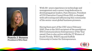 11
Pamela J. Stenson
President & WIL Chair
With 30+ years experience in technology and
management and a career-long dedication to
developing great leaders, Pam Stenson, President
of CIO Executive Council from IDG, is charged
with advocating and influencing this community
of the senior-most global business pioneers.
Having been part of the CEC since February
2007, Pam is the 2013 recipient of the prestigious
IDG Communications Entrepreneur of the Year
award. Pam is also active with the IT Women of
South Florida, WEST.org and Suffolk
University’s Center for Entrepreneurs.
 