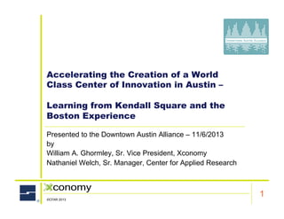 Accelerating the Creation of a World
Class Center of Innovation in Austin –
Learning from Kendall Square and the
Boston Experience
Presented to the Downtown Austin Alliance – 11/6/2013
by
William A. Ghormley, Sr. Vice President, Xconomy
Nathaniel Welch, Sr. Manager, Center for Applied Research

Client Name
©CFAR 2013

1

 