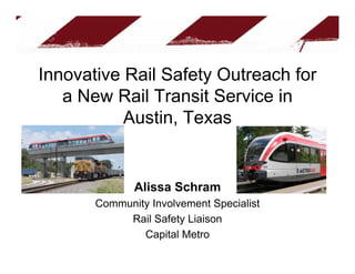 Innovative Rail Safety Outreach for
   a New Rail Transit Service in
           Austin, Texas


              Alissa Schram
       Community Involvement Specialist
            Rail Safety Liaison
               Capital Metro
 