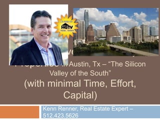 How To Invest in Turn-Key
Properties in Austin, Tx – “The Silicon
Valley of the South”
(with minimal Time, Effort,
Capital)
Kenn Renner, Real Estate Expert –
512.423.5626
 