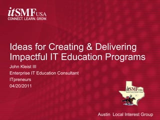John Kleist III Enterprise IT Education Consultant ITpreneurs 04/20/2011 Ideas for Creating & Delivering Impactful IT Education Programs Austin  Local Interest Group 