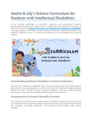 Austin & Lily's Science Curriculum for
Students with Intellectual Disabilities
In the dynamic landscape of education, inclusivity and personalized learning
experiences are paramount. Austin & Lily, a trusted name in educational resources, is
proud to introduce its Science Curriculum for students with intellectual disabilities.
This blog explores how Austin & Lily's Science Curriculum empowers educators and
students, fostering a love for science and discovery in an accessible and engaging
manner.
Understanding Intellectual Disabilities and Science Education:
Students with intellectual disabilities have unique learning needs that require tailored
approaches in science education. Austin & Lily's Science Curriculum recognizes these
needs and offers modified content, hands-on activities, visual aids, and interactive
resources to make science accessible and enjoyable for every learner.
Comprehensive Coverage of Scientific Concepts:
Our Science Curriculum covers a wide range of scientific concepts, from life sciences
and earth sciences to physical sciences and beyond. Each unit is designed to introduce
key concepts, encourage exploration, and promote critical thinking skills among
students.
 