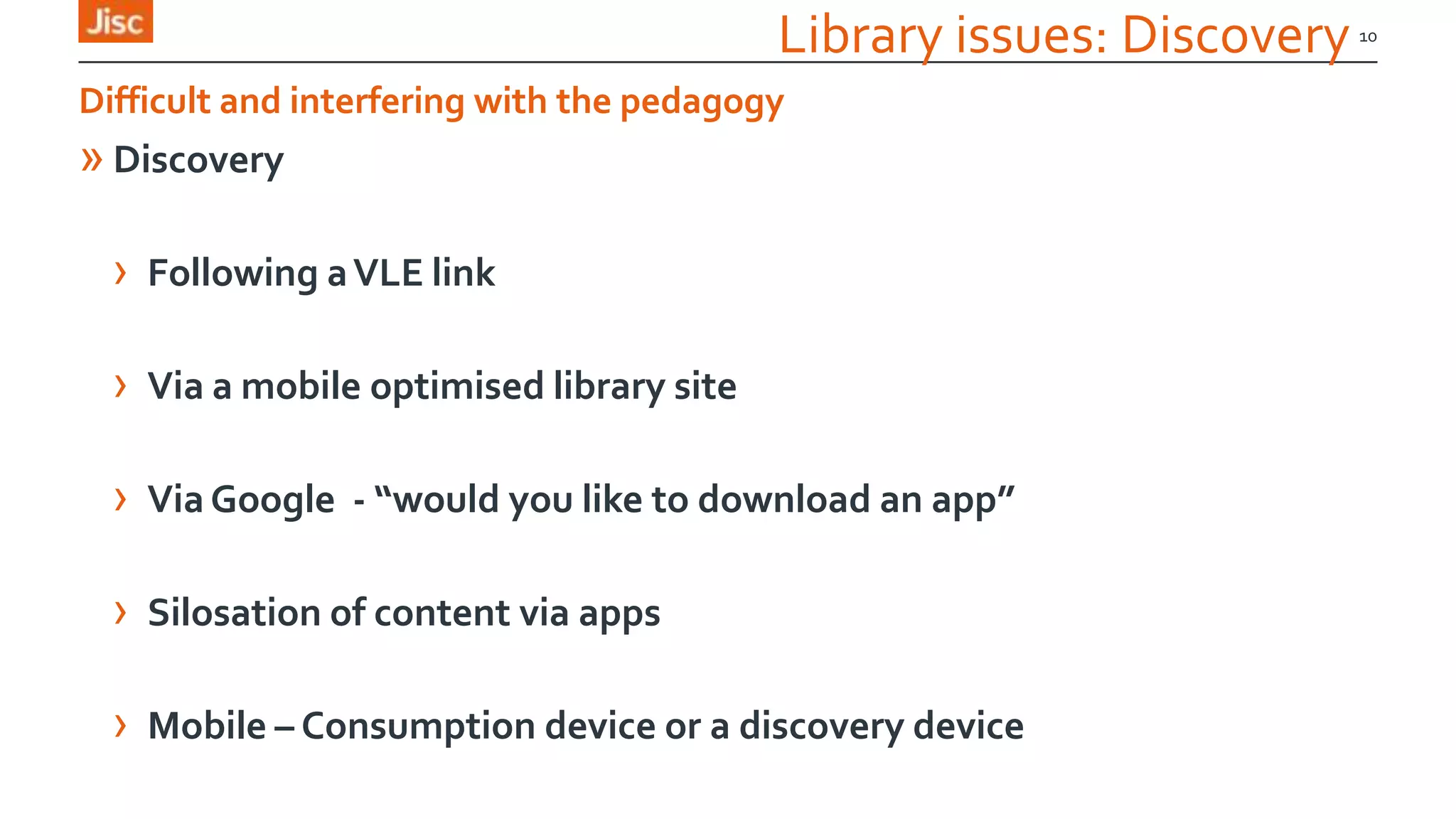Library issues: Discovery
» Discovery
› Following aVLE link
› Via a mobile optimised library site
› ViaGoogle - “would you like to download an app”
› Silosation of content via apps
› Mobile – Consumption device or a discovery device
10
Difficult and interfering with the pedagogy
 