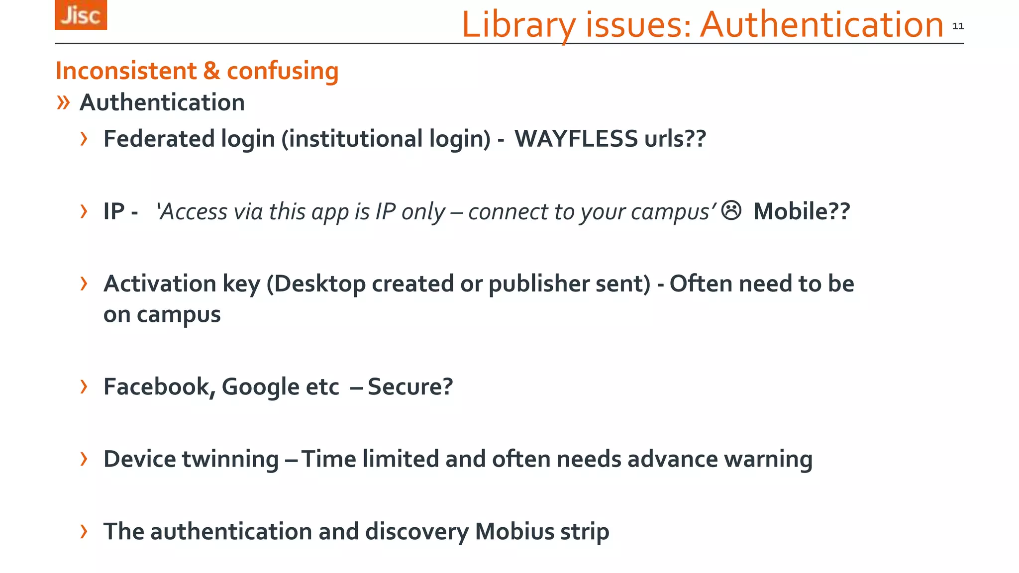 Library issues: Authentication
» Authentication
› Federated login (institutional login) - WAYFLESS urls??
› IP - ‘Access via this app is IP only – connect to your campus’  Mobile??
› Activation key (Desktop created or publisher sent) - Often need to be
on campus
› Facebook, Google etc – Secure?
› Device twinning –Time limited and often needs advance warning
› The authentication and discovery Mobius strip
11
Inconsistent & confusing
 