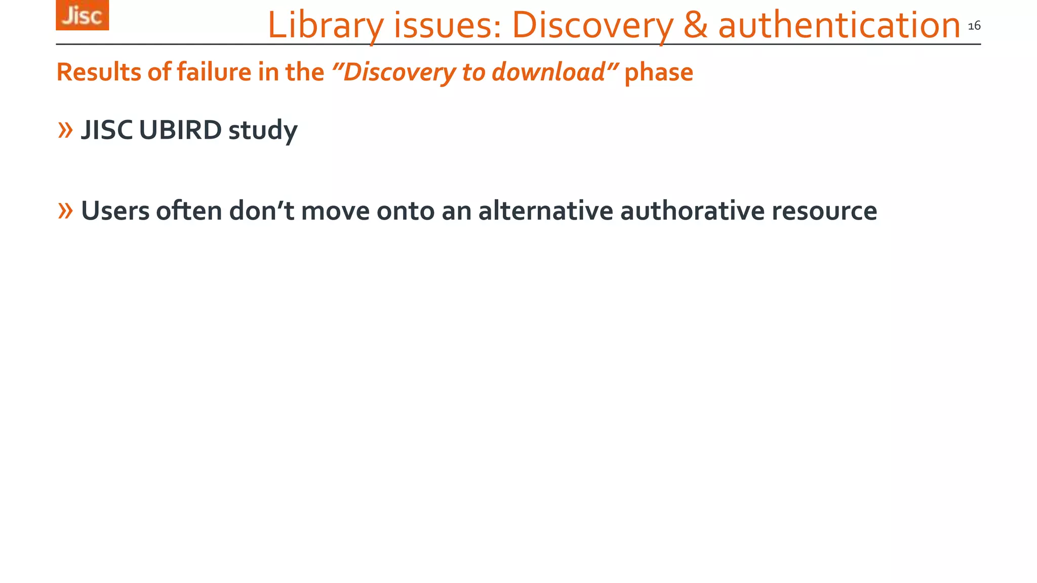 Library issues: Discovery & authentication
» JISC UBIRD study
» Users often don’t move onto an alternative authorative resource
16
Results of failure in the ”Discovery to download” phase
 