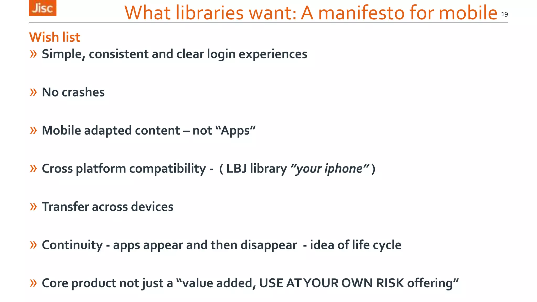 What libraries want: A manifesto for mobile
» Simple, consistent and clear login experiences
» No crashes
» Mobile adapted content – not “Apps”
» Cross platform compatibility - ( LBJ library ”your iphone” )
» Transfer across devices
» Continuity - apps appear and then disappear - idea of life cycle
» Core product not just a “value added, USE ATYOUR OWN RISK offering”
19
Wish list
 