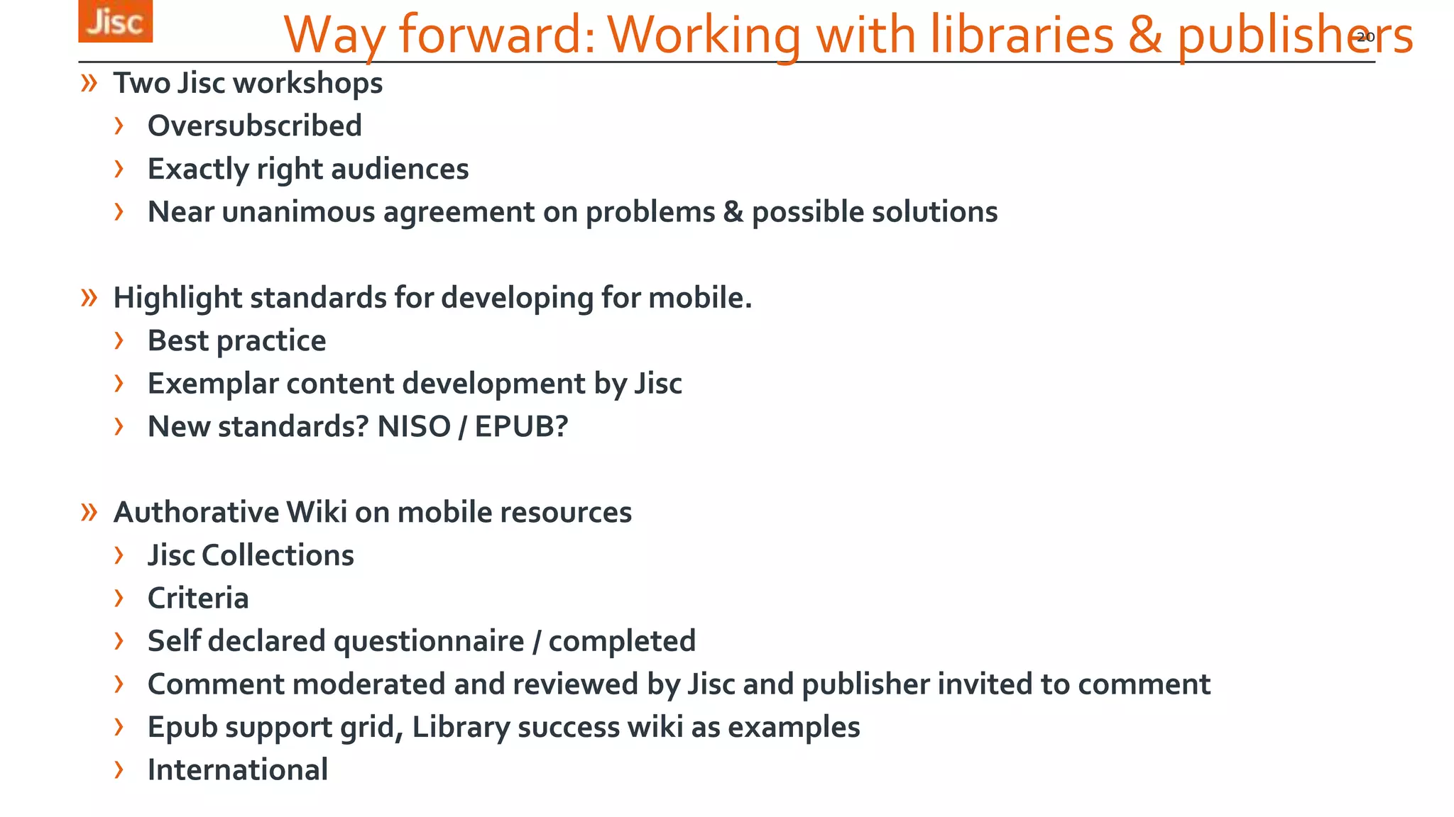 Way forward:Working with libraries & publishers
» Two Jisc workshops
› Oversubscribed
› Exactly right audiences
› Near unanimous agreement on problems & possible solutions
» Highlight standards for developing for mobile.
› Best practice
› Exemplar content development by Jisc
› New standards? NISO / EPUB?
» Authorative Wiki on mobile resources
› Jisc Collections
› Criteria
› Self declared questionnaire / completed
› Comment moderated and reviewed by Jisc and publisher invited to comment
› Epub support grid, Library success wiki as examples
› International
20
 