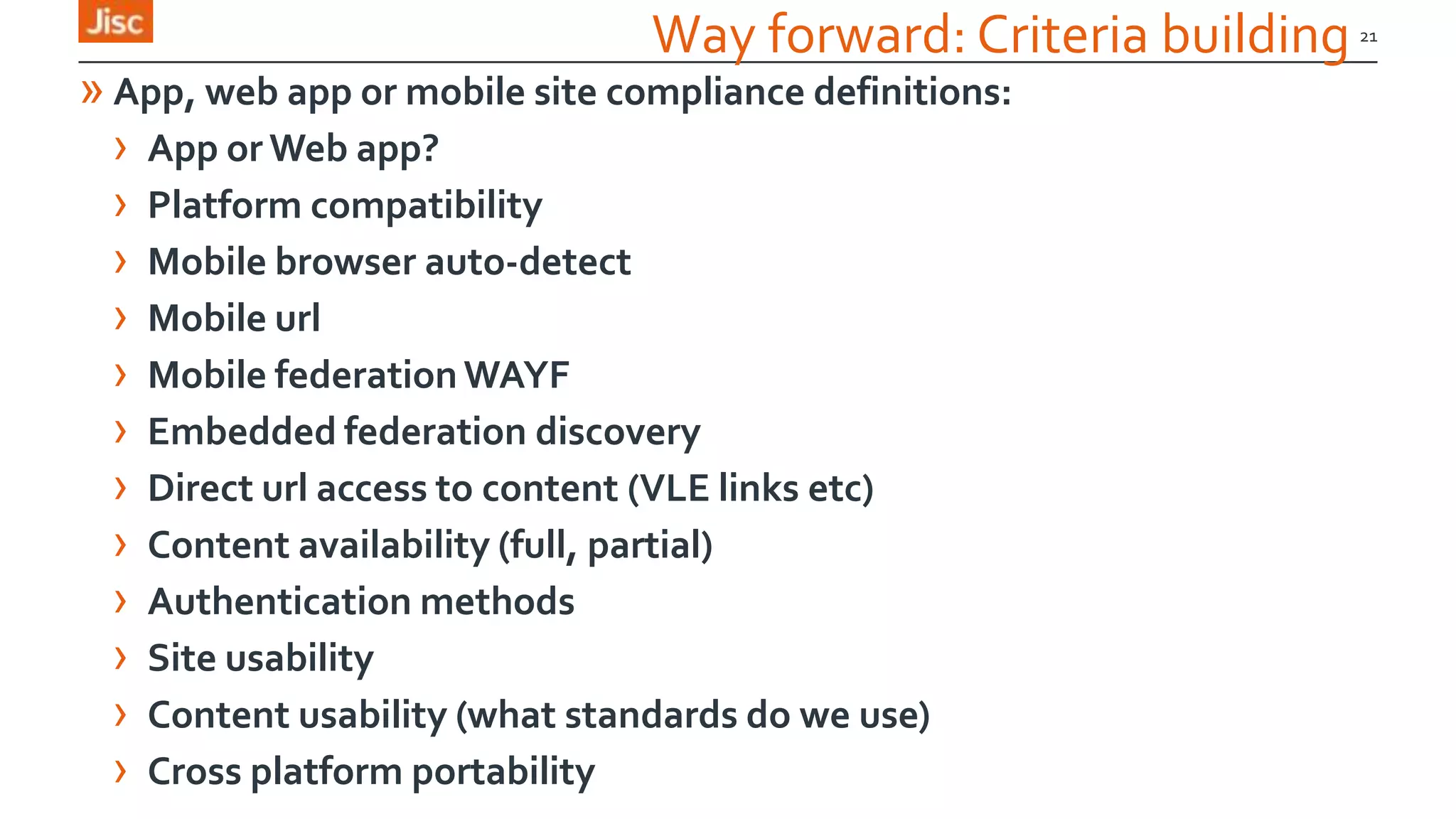 21
Way forward: Criteria building
» App, web app or mobile site compliance definitions:
› App or Web app?
› Platform compatibility
› Mobile browser auto-detect
› Mobile url
› Mobile federation WAYF
› Embedded federation discovery
› Direct url access to content (VLE links etc)
› Content availability (full, partial)
› Authentication methods
› Site usability
› Content usability (what standards do we use)
› Cross platform portability
 