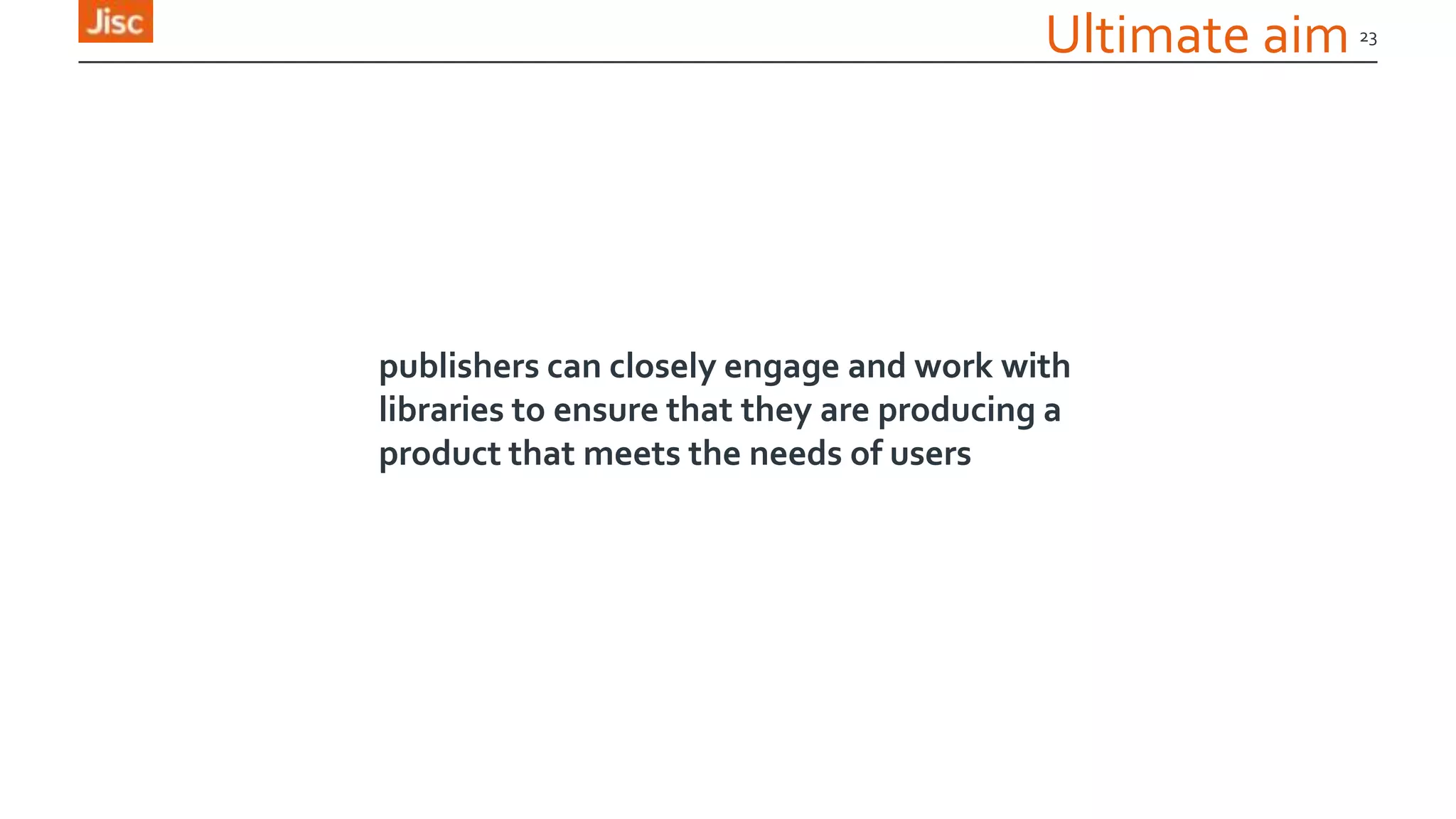 23
Ultimate aim
publishers can closely engage and work with
libraries to ensure that they are producing a
product that meets the needs of users
 