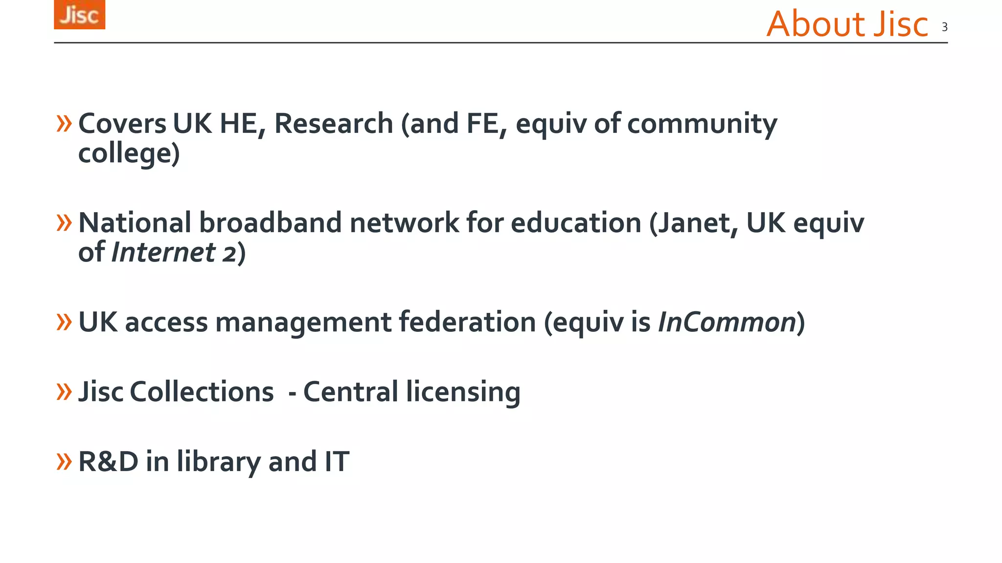 About Jisc
»Covers UK HE, Research (and FE, equiv of community
college)
»National broadband network for education (Janet, UK equiv
of Internet 2)
»UK access management federation (equiv is InCommon)
»Jisc Collections - Central licensing
»R&D in library and IT
3
 