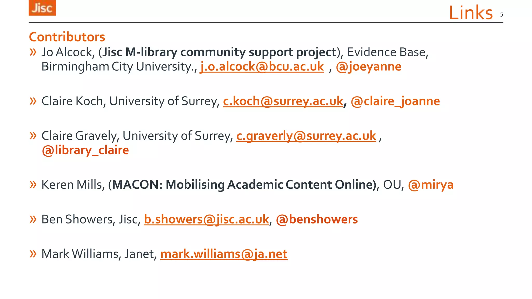 Links
» Jo Alcock, (Jisc M-library community support project), Evidence Base,
BirminghamCity University., j.o.alcock@bcu.ac.uk , @joeyanne
» Claire Koch, University of Surrey, c.koch@surrey.ac.uk, @claire_joanne
» Claire Gravely, University of Surrey, c.graverly@surrey.ac.uk ,
@library_claire
» Keren Mills, (MACON: Mobilising Academic Content Online), OU, @mirya
» Ben Showers, Jisc, b.showers@jisc.ac.uk, @benshowers
» MarkWilliams, Janet, mark.williams@ja.net
5
Contributors
 