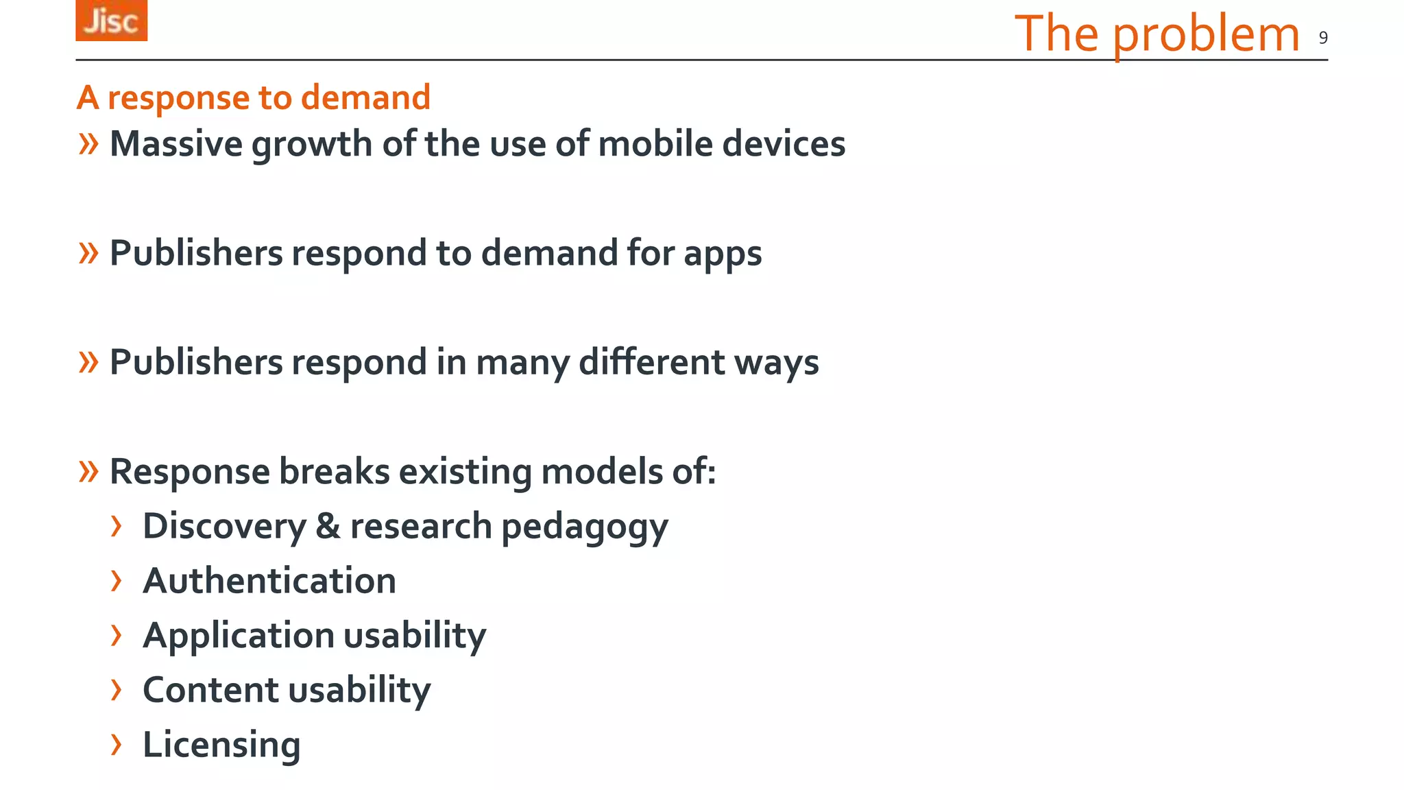 The problem
» Massive growth of the use of mobile devices
» Publishers respond to demand for apps
» Publishers respond in many different ways
» Response breaks existing models of:
› Discovery & research pedagogy
› Authentication
› Application usability
› Content usability
› Licensing
9
A response to demand
 