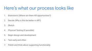 Here’s what our process looks like
1. Brainstorm (Where are there AR opportunities?)
2. Decide (Why is this be better in AR?)
3. Sketch
4. Physical Testing (if possible)
5. Begin design and development
6. Test early and often
7. Polish and think about supporting functionality
 