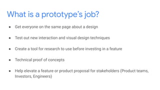 What is a prototype’s job?
● Get everyone on the same page about a design
● Test out new interaction and visual design techniques
● Create a tool for research to use before investing in a feature
● Technical proof of concepts
● Help elevate a feature or product proposal for stakeholders (Product teams,
Investors, Engineers)
 