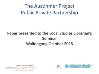 The Austinmer Project
Public Private Partnership
Paper presented to the Local Studies Librarian’s
Seminar
Wollongong October 2015
 