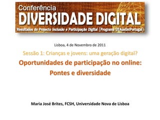Lisboa, 4 de Novembro de 2011 
Sessão 1: Crianças e jovens: uma geração digital? 
Oportunidades de participação no online: 
Pontes e diversidade 
Maria José Brites, FCSH, Universidade Nova de Lisboa 
 