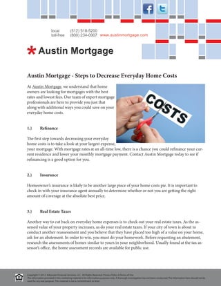 local             (512) 518-5200
                      toll-free         (800) 234-0907 www.austinmortgage.com




Austin Mortgage - Steps to Decrease Everyday Home Costs
At Austin Mortgage, we understand that home
owners are looking for mortgages with the best
rates and lowest fees. Our team of expert mortgage
professionals are here to provide you just that
along with additional ways you could save on your
everyday home costs.


1.)	Refinance

The first step towards decreasing your everyday
home costs is to take a look at your largest expense,
your mortgage. With mortgage rates at an all-time low, there is a chance you could refinance your cur-
rent residence and lower your monthly mortgage payment. Contact Austin Mortgage today to see if
refinancing is a good option for you.


2.)	Insurance

Homeowner’s insurance is likely to be another large piece of your home costs pie. It is important to
check in with your insurance agent annually to determine whether or not you are getting the right
amount of coverage at the absolute best price.


3.)	        Real Estate Taxes

Another way to cut back on everyday home expenses is to check out your real estate taxes. As the as-
sessed value of your property increases, as do your real estate taxes. If your city of town is about to
conduct another reassessment and you believe that they have placed too high of a value on your home,
ask for an abatement. In order to win, you must do your homework. Before requesting an abatement,
research the assessments of homes similar to yours in your neighborhood. Usually found at the tax as-
sessor’s office, the home assessment records are available for public use.




Copyright © 2012 Advocate Financial Services, LLC. All Rights Reserved. Privacy Policy & Terms of Use
The information provided in this marketing material is for information purposes only. A thorough investigation has not been conducted. The information here should not be
used for any real purpose. This material is not a committment to lend.
 