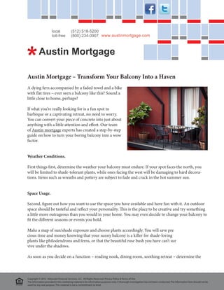 local             (512) 518-5200
                      toll-free         (800) 234-0907 www.austinmortgage.com




Austin Mortgage – Transform Your Balcony Into a Haven
A dying fern accompanied by a faded towel and a bike
with flat tires – ever seen a balcony like this? Sound a
little close to home, perhaps?

If what you’re really looking for is a fun spot to
barbeque or a captivating retreat, no need to worry.
You can convert your piece of concrete into just about
anything with a little attention and effort. Our team
of Austin mortgage experts has created a step-by-step
guide on how to turn your boring balcony into a wow
factor.


Weather Conditions.

First things first, determine the weather your balcony must endure. If your spot faces the north, you
will be limited to shade-tolerant plants, while ones facing the west will be damaging to hard decora-
tions. Items such as wreaths and pottery are subject to fade and crack in the hot summer sun.


Space Usage.

Second, figure out how you want to use the space you have available and have fun with it. An outdoor
space should be tasteful and reflect your personality. This is the place to be creative and try something
a little more outrageous than you would in your home. You may even decide to change your balcony to
fit the different seasons or events you hold.

Make a map of sun/shade exposure and choose plants accordingly. You will save pre			
cious time and money knowing that your sunny balcony is a killer for shade-loving 			
plants like philodendrons and ferns, or that the beautiful rose bush you have can’t sur			
vive under the shadows.

As soon as you decide on a function – reading nook, dining room, soothing retreat – determine the



Copyright © 2012 Advocate Financial Services, LLC. All Rights Reserved. Privacy Policy & Terms of Use
The information provided in this marketing material is for information purposes only. A thorough investigation has not been conducted. The information here should not be
used for any real purpose. This material is not a committment to lend.
 