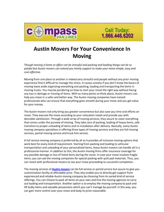Austin Movers For Your Convenience In
                       Moving
Though moving a home or office can be stressful and packing and loading things can be so
painful but Austin movers can extend you timely support to make your move simple, easy and
cost-effective.

Moving from one place to another is indeed very stressful and people without any prior moving
experience find it difficult to manage the stress. It causes anxiety if you don’t know the basics of
moving leave aside organizing everything and packing, loading and transporting the items in
moving trucks. You may be pondering on how to start your move the right way without facing
any loss in damage or missing of items. With so many points to think about, Austin movers can
help you move in a safer and better way. The Austin moving companies have trained
professionals who can ensure that everything goes smooth during your move and you get value
for your money.

The Austin movers not only bring you greater convenience but also save you time and efforts on
move. They execute the move according to your relocation needs and provide you with
desirable satisfaction. Through a wide array of moving services, they assure to cover everything
that comes under the purview of moving. They take care of packing, loading of heavy items, safe
transition to proper unloading of items and re-installation after delivery. Basically, every Austin
moving company specializes in offering three types of moving services and they are full moving
services, partial moving service and truck hire service.

A full service moving company is preferred by all as it provides all inclusive moving options that
work best for every kind of requirement. Starting from packing and loading to vehicular
transportation and unloading of your personalized items, these Austin movers can handle all in a
professional manner. In addition to this, the Austin moving firms offer insurance coverage for
any possible damage or loss of listed items during the move. In case your move involves fragile
items, you can ask the moving companies for special packing with quilt pad materials. Thus, you
can invest with professional movers to see your move proceeding to successful completion.

The moving services of Austin movers can be full service or partial service but assure to give you
customization facility at affordable price. They also enable you to directly get support from
experienced and reliable Austin moving company by choosing from its varied kind of service
offerings. You can choose to pack all items on your own and hire the moving agencies to carry
out loading and transportation. Another option is to employ the moving company to pack and
lift bulky items and valuable possessions which you can’t manage by yourself. In this way, you
can gain more control over your move and keep its price reasonable.
 
