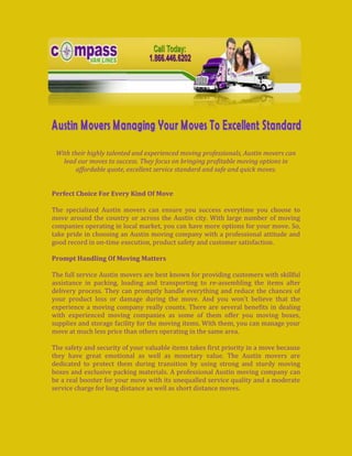 -80010-85090<br />With their highly talented and experienced moving professionals, Austin movers can lead our moves to success. They focus on bringing profitable moving options in affordable quote, excellent service standard and safe and quick moves.<br />Perfect Choice For Every Kind Of Move<br />The specialized Austin movers can ensure you success everytime you choose to move around the country or across the Austin city. With large number of moving companies operating in local market, you can have more options for your move. So, take pride in choosing an Austin moving company with a professional attitude and good record in on-time execution, product safety and customer satisfaction.<br />Prompt Handling Of Moving Matters<br />The full service Austin movers are best known for providing customers with skillful assistance in packing, loading and transporting to re-assembling the items after delivery process. They can promptly handle everything and reduce the chances of your product loss or damage during the move. And you won’t believe that the experience a moving company really counts. There are several benefits in dealing with experienced moving companies as some of them offer you moving boxes, supplies and storage facility for the moving items. With them, you can manage your move at much less price than others operating in the same area.<br />The safety and security of your valuable items takes first priority in a move because they have great emotional as well as monetary value. The Austin movers are dedicated to protect them during transition by using strong and sturdy moving boxes and exclusive packing materials. A professional Austin moving company can be a real booster for your move with its unequalled service quality and a moderate service charge for long distance as well as short distance moves.<br />If you want to find variety in moving boxes then Austin movers can bring you a full lineage of boxes including Wardrobe moving boxes, large moving boxes, extra large moving boxes and much more. They will also bring you specially designed or customized moving boxes for every purpose. Be it your demand for padded crates on rent for carrying china set, mirror or glass items or file moving boxes for safe carriage of documents and folders, Austin movers won’t let you feel disappointed.<br />Assurance For Good Return<br />Noone of us invests in moves without expecting for return. Whenever you deal with a reliable Austin moving company your chances of getting good return is high. You can realise the return in both saved time and efforts on moves. Flat rate offers are another advantage that make Austin movers popular among users. While some of them charge per hour others prefer to count total volume of moving items for deciding a quote. However, it is still the sincere efforts of chosen moving companies that reflect in the success of moves.<br />A reliable moving company is increasingly preferred these days because it is capable to turn your move the way you want. It comes equipped with moving boxes, packing supplies, labels, tapes and licensed trucks to carry out the items to desirable destination. Most of the Austin movers are also found to specialize in moving bulky appliances, hutches, pianos and other heavy weight items. They can brilliantly disassemble and reassemble the items if required. The Austin based moving company can always provide you with innumerable options in moving provided that you make the right choice.<br />64135226060<br />