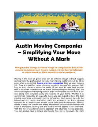 Austin Moving Companies – Simplifying Your Move Without A Mark<br />Though move always varies in range of complicacies but Austin moving companies can ensure customers the best satisfaction in move based on their expertise and experience.<br />Moving in the local or global area can be difficult enough without support coming from the professional movers. Your moving excitement will be at its peak when experienced Austin moving companies take up your moving job. They are qualified movers helping people to successfully manage their long or short distance moves for years. If you want to have best support then it is better to choose for an Austin moving company offering both full service and specialized moving service. With such movers you can have a fair deal along with complete safety and security of your items. Whether it is commercial, residential or corporate move, you can expect to have the best moving experience with Austin moving companies. Your success owes to the trained packers, movers and drivers who are working in the Austin moving company to accomplish your moves to the best possible standards. When it comes to take care of each and every requirement of individual customer and keep it affordable, dealing with the Austin movers seems to be imminent. With the mover’s customer centric approach and advanced moving practices, you can always have a simple and hassle free move. However, the right Austin moving company should be dealt with in order to get optimal satisfaction for the best price. <br />As far as professional packing and labeling of your delicate or fragile items is concerned, the Austin moving companies can do the job perfect. No matter whether your moving list includes expensive wall hangings, house hold items or bulky machineries, they will remain protected as long as quality Austin movers are being employed to transfer and deliver them at the new location. When you are not familiar with moving chores, it would be better to pass on the same to local movers who are lending support in such matters. They have professionals with excellent skillet with which you can have your dream move on time. Right from developing a strategy for your specific condition to implementing it properly, the movers can do away with all. It would be wise enough to seek for professional assistance of Austin movers as they can save you precious time and efforts on move and still maintain its quality.  <br />It takes detailed attention and great planning to succeed in a move no matter whether it is local, inter-city or inter-state. Although you are not able to prioritize the move on your own but you still can take advantage of an efficient Austin moving company to work on your demands fast. You can either collect a free moving quote through online contact with the moving company or ask it to send you an executive for delivering an on-site estimation. On the basis of total volume of your moving items or the man hours required to move them out, your moving quote will get decided and it would be binding with no risk for hidden cost. Even the Austin moving companies will allow you to interact with expert moving consultants and get the right kind of advice for guaranteed moving success. <br />If you want to have everything from moving guidance, tips and supplies to service at one place then Austin moving companies are the way to go. They will customize, smoothen and fasten your move to give you the ultimate pleasure at the end. <br />241301116965<br />