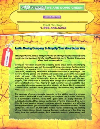 When you have a plan to shift your home or office you can confidently hire
Austin moving company for the most happening move. Read to know more
                       about their success story.

Moving or relocation in globally or locally could prove to be a challenging
task until and unless you get the support from professional Austin moving
company. The moment Austin moving company takes up the major task of
relocation, the moving excitement automatically scales a new height. The
movers, having gained lots of skills and experience take up the moving job
pretty seriously right from the start to finish and thus help clients
managing their move successfully. People, who want to gain the best
support, can choose for a company that brings both specialized and full
service relocation service. Roping on such movers you can expect to have
a nice deal alongside comprehensive security of items. Be it residential,
commercial or business move, you can enjoy the finest moving experience
with Austin movers.

The success of a move greatly depends on the skilled packers, movers
and drivers, who work in the company to complete the process of moving
in a systematic manner. They take good care of every demand of
individual client and thus assure customers of having a tension-free move.
With 24 hours service support, customer centric approach and effective
moving techniques, you can always expect maximum contentment for the
best price. This is not all. When the matter relates to labeling and packing
of your fragile items, Austin moving Company makes sure that they are
being done in a perfect manner. Be it porcelain objects, glass wares, wall
 