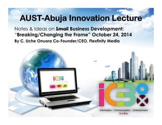 AUST-Abuja Innovation Lecture
Notes & Ideas on Small Business Development:
“Breaking/Changing the Frame” October 24, 2014
By C. Uche Onuora Co-Founder/CEO, Flexfinity Media
 