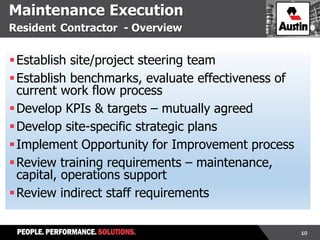 10
Maintenance Execution
Resident Contractor - Overview
Establish site/project steering team
Establish benchmarks, evaluate effectiveness of
current work flow process
Develop KPIs & targets – mutually agreed
Develop site-specific strategic plans
Implement Opportunity for Improvement process
Review training requirements – maintenance,
capital, operations support
Review indirect staff requirements
 