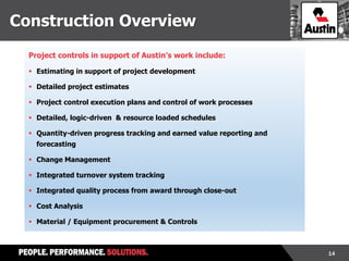 14
Construction Overview
Project controls in support of Austin’s work include:
 Estimating in support of project development
 Detailed project estimates
 Project control execution plans and control of work processes
 Detailed, logic-driven & resource loaded schedules
 Quantity-driven progress tracking and earned value reporting and
forecasting
 Change Management
 Integrated turnover system tracking
 Integrated quality process from award through close-out
 Cost Analysis
 Material / Equipment procurement & Controls
 