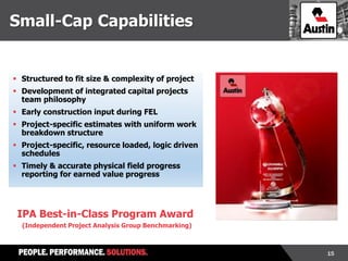 15
 Structured to fit size & complexity of project
 Development of integrated capital projects
team philosophy
 Early construction input during FEL
 Project-specific estimates with uniform work
breakdown structure
 Project-specific, resource loaded, logic driven
schedules
 Timely & accurate physical field progress
reporting for earned value progress
IPA Best-in-Class Program Award
(Independent Project Analysis Group Benchmarking)
Small-Cap Capabilities
 