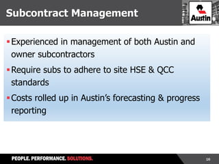 16
Subcontract Management
Experienced in management of both Austin and
owner subcontractors
Require subs to adhere to site HSE & QCC
standards
Costs rolled up in Austin’s forecasting & progress
reporting
 