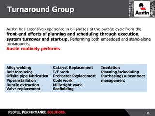 17
Austin has extensive experience in all phases of the outage cycle from the
front-end efforts of planning and scheduling through execution,
system turnover and start-up. Performing both embedded and stand-alone
turnarounds,
Austin routinely performs
Alloy welding
Bolt torqueing
Offsite pipe fabrication
Pipe installation
Bundle extraction
Valve replacement
Catalyst Replacement
I/E work
Preheater Replacement
Code work
Millwright work
Scaffolding
Insulation
Planning/scheduling
Purchasing/subcontract
management
Turnaround Group
 