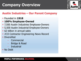 2
 Founded in 1918
 100% Employee-Owned
 7,500 Austin Industries Employee-Owners
 5,500 Austin Industrial Employee-Owners
 $2 billion in annual sales
 #33 Contractor Engineering News Record
 Diversified
- Commercial
- Bridge & Road
- Industrial
 No Debt
Austin Industries – Our Parent Company
Company Overview
 